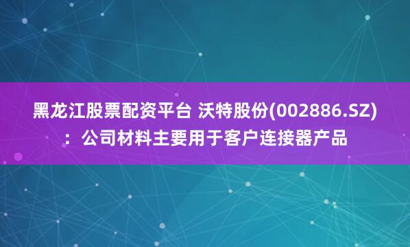 黑龙江股票配资平台 沃特股份(002886.SZ)：公司材料主要用于客户连接器产品
