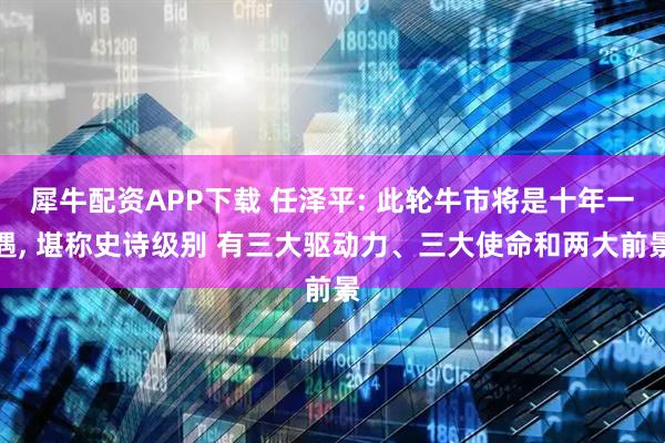 犀牛配资APP下载 任泽平: 此轮牛市将是十年一遇, 堪称史诗级别 有三大驱动力、三大使命和两大前景