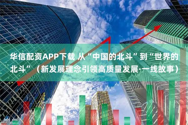 华信配资APP下载 从“中国的北斗”到“世界的北斗”(新发展理念引领高质量发展·一线故事)