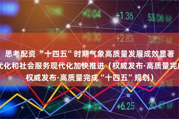 思考配资 “十四五”时期气象高质量发展成效显著 气象科技能力现代化和社会服务现代化加快推进（权威发布·高质量完成“十四五”规划）