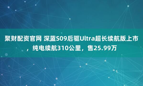 聚财配资官网 深蓝S09后驱Ultra超长续航版上市,纯电续航310公里,售25.99万