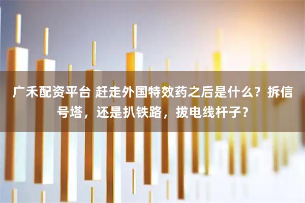 广禾配资平台 赶走外国特效药之后是什么?拆信号塔,还是扒铁路,拔电线杆子?