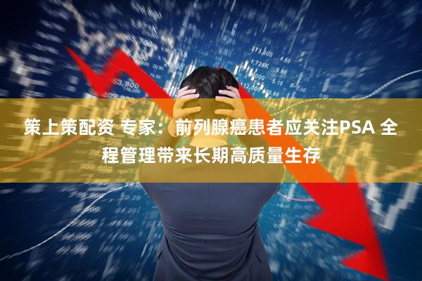 策上策配资 专家:前列腺癌患者应关注PSA 全程管理带来长期高质量生存