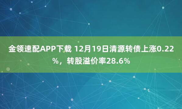 金领速配APP下载 12月19日清源转债上涨0.22%，转股溢价率28.6%