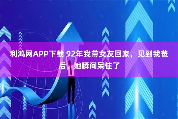 利鸿网APP下载 92年我带女友回家,见到我爸后,她瞬间呆住了