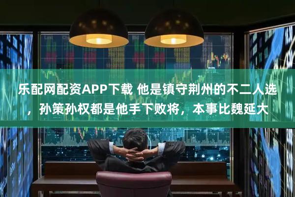 乐配网配资APP下载 他是镇守荆州的不二人选，孙策孙权都是他手下败将，本事比魏延大