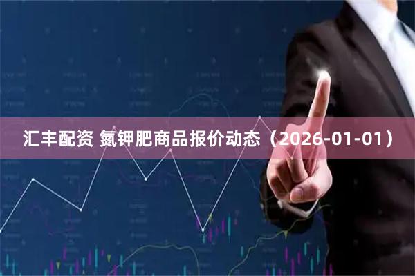 汇丰配资 氮钾肥商品报价动态（2026-01-01）
