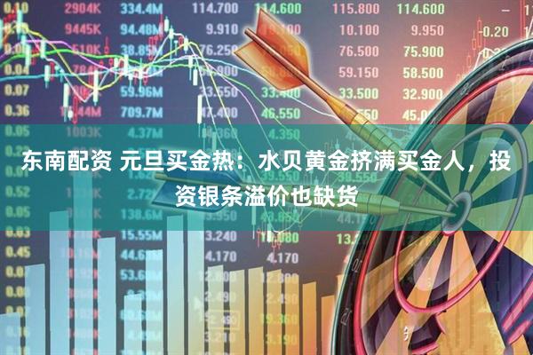 东南配资 元旦买金热：水贝黄金挤满买金人，投资银条溢价也缺货
