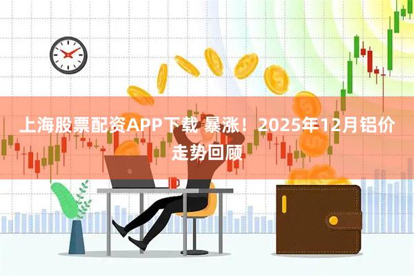 上海股票配资APP下载 暴涨！2025年12月铝价走势回顾