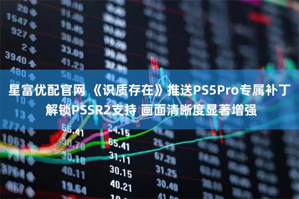 星富优配官网 《识质存在》推送PS5Pro专属补丁 解锁PSSR2支持 画面清晰度显著增强