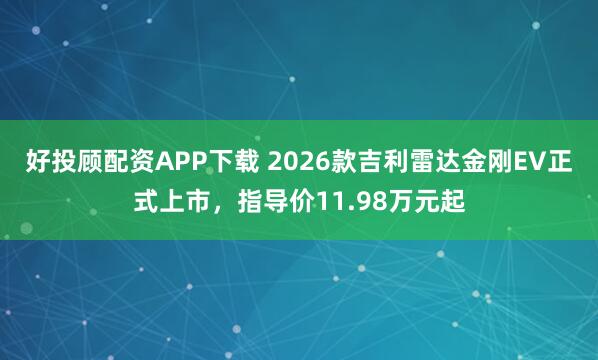 好投顾配资APP下载 2026款吉利雷达金刚EV正式上市，指导价11.98万元起