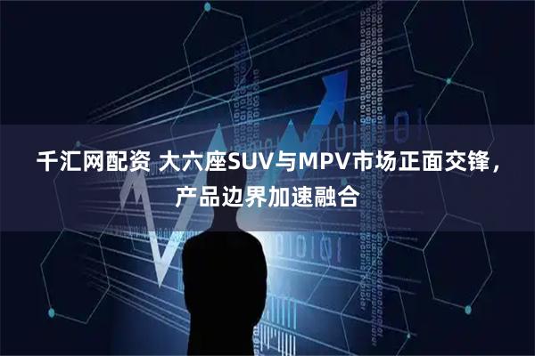 千汇网配资 大六座SUV与MPV市场正面交锋，产品边界加速融合