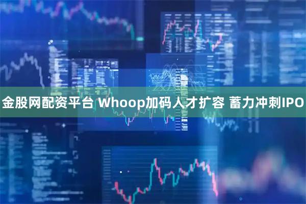 金股网配资平台 Whoop加码人才扩容 蓄力冲刺IPO