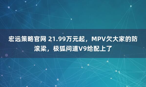 宏远策略官网 21.99万元起，MPV欠大家的防滚梁，极狐问道V9给配上了
