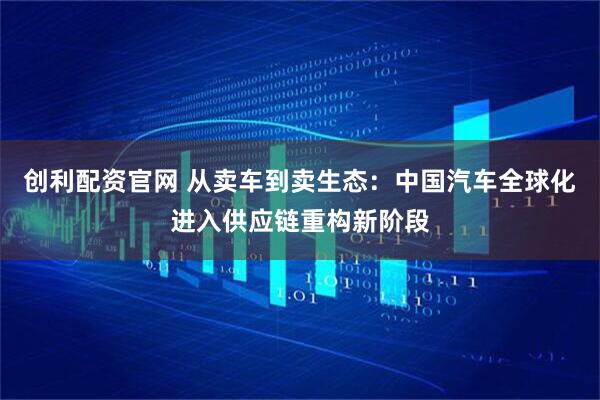 创利配资官网 从卖车到卖生态：中国汽车全球化进入供应链重构新阶段