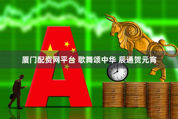 厦门配资网平台 歌舞颂中华 辰通贺元宵