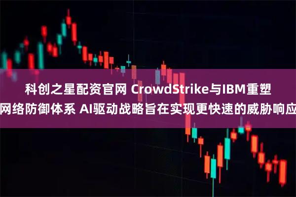 科创之星配资官网 CrowdStrike与IBM重塑网络防御体系 AI驱动战略旨在实现更快速的威胁响应