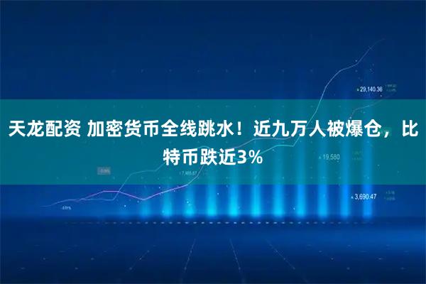 天龙配资 加密货币全线跳水！近九万人被爆仓，比特币跌近3%