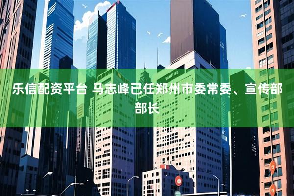 乐信配资平台 马志峰已任郑州市委常委、宣传部部长