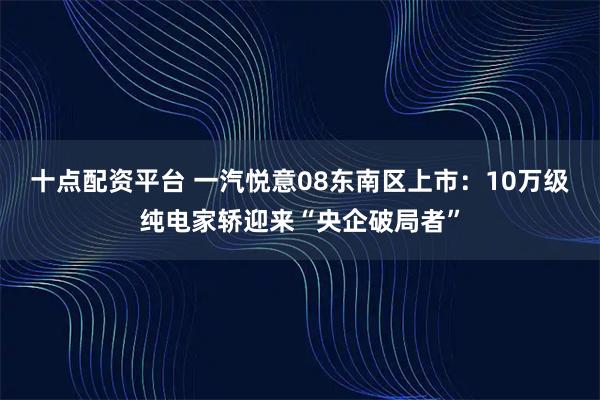 十点配资平台 一汽悦意08东南区上市：10万级纯电家轿迎来“央企破局者”