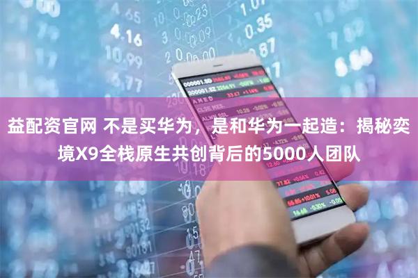 益配资官网 不是买华为,是和华为一起造:揭秘奕境X9全栈原生共创背后的5000人团队