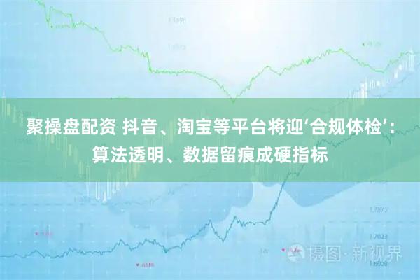 聚操盘配资 抖音、淘宝等平台将迎‘合规体检’:算法透明、数据留痕成硬指标