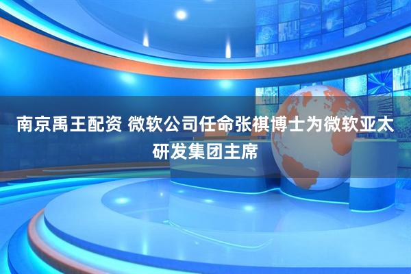 南京禹王配资 微软公司任命张祺博士为微软亚太研发集团主席